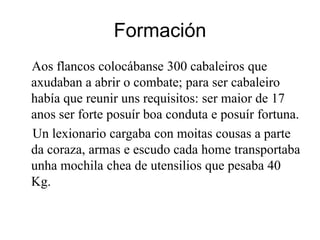 FormaciónAos flancos colocábanse 300 cabaleiros que axudaban a abrir o combate; para ser cabaleirohabía que reunir uns requisitos: ser maior de 17 anos ser forte posuír boa conduta e posuír fortuna.Unlexionariocargabacon moitas cousas a parte da coraza, armas e escudo cada home transportaba unha mochila chea de utensilios que pesaba 40 Kg.