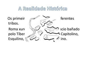 A Realidade Histórica   Os primeiros habitantes foron diferentes tribos.    Roma xurdiu de 7 outeiros no LaciobañadopoloTíber: O Palatino, Quirinal, Capitolino, Esquilino, Celio, Viminal e Aventino.