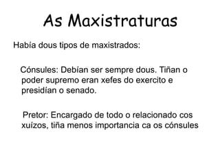 As MaxistraturasHabía dous tipos de maxistrados:    Cónsules: Debían ser sempredous. Tiñan o  poder supremo eran xefes do exercito e presidían o senado.    Pretor: Encargado de todo o relacionado cosxuízos, tiña menos importancia ca os cónsules