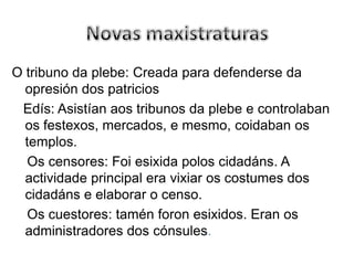 Novas maxistraturasO tribuno da plebe: Creada para defenderse da opresión dos patriciosEdís: Asistían aos tribunos da plebe e controlaban os festexos, mercados, e mesmo, coidaban os templos.    Os censores: Foi esixidapoloscidadáns. A actividade principal era vixiar os costumes dos cidadáns e elaborar o censo.    Os cuestores: taménforonesixidos. Eran os administradores dos cónsules.