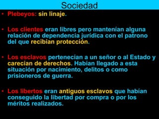 Sociedad Plebeyos:   sin linaje . Los clientes  eran libres pero mantenían alguna relación de dependencia jurídica con el patrono del que  recibían protección .  Los esclavos  pertenecían a un señor o al Estado y  carecían de derechos . Habían llegado a esta situación por nacimiento, delitos o como prisioneros de guerra.  Los libertos  eran  antiguos esclavos  que habían conseguido la libertad por compra o por los méritos realizados. 