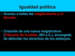 Igualdad política Acceso a todas las  magistraturas y al  Senado . Creación de una nueva magistratura ( Tribunos de la plebe , 493 a.C.), encargada de defender los derechos de los plebeyos.  