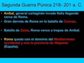 Segunda Guerra Púnica 218- 201 a. C. Aníbal , general cartaginés invade Italia llegando cerca de Roma. Gran derrota de Roma en la batalla de  Cannas . Batalla de  Zama , Roma vence a tropas de Aníbal.  Roma  queda con el dominio del  Mediterráneo occidental y con la provincia de Hispania  (España). 