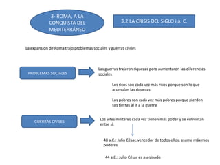 3- ROMA, A LA
CONQUISTA DEL
MEDITERRÁNEO
3.2 LA CRISIS DEL SIGLO i a. C.
La expansión de Roma trajo problemas sociales y guerras civiles
PROBLEMAS SOCIALES
GUERRAS CIVILES
Las guerras trajeron riquezas pero aumentaron las diferencias
sociales
Los ricos son cada vez más ricos porque son lo que
acumulan las riquezas
Los pobres son cada vez más pobres porque pierden
sus tierras al ir a la guerra
Los jefes militares cada vez tienen más poder y se enfrentan
entre sí.
48 a.C.: Julio César, vencedor de todos ellos, asume máximos
poderes
44 a.C.: Julio César es asesinado
 