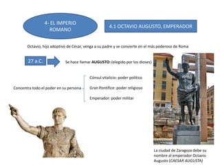 4- EL IMPERIO
ROMANO
Octavio, hijo adoptivo de César, venga a su padre y se convierte en el más poderoso de Roma
27 a.C. Se hace llamar AUGUSTO: (elegido por los dioses)
Concentra todo el poder en su persona
Cónsul vitalicio: poder político
Gran Pontífice: poder religioso
Emperador: poder militar
4.1 OCTAVIO AUGUSTO, EMPERADOR
La ciudad de Zaragoza debe su
nombre al emperador Octavio
Augusto (CAESAR AUGUSTA)
 