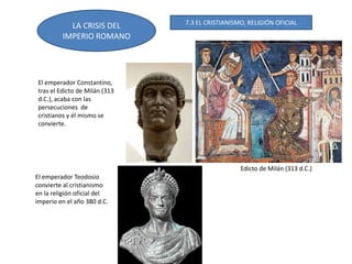 LA CRISIS DEL
IMPERIO ROMANO
El emperador Constantino,
tras el Edicto de Milán (313
d.C.), acaba con las
persecuciones de
cristianos y él mismo se
convierte.
El emperador Teodosio
convierte al cristianismo
en la religión oficial del
imperio en el año 380 d.C.
Edicto de Milán (313 d.C.)
7.3 EL CRISTIANISMO, RELIGIÓN OFICIAL
 