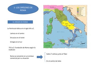 1- LOS ORÍGENES DE
ROMA
EL ORIGEN DE ROMA
La Península Itálica en el siglo VIII a.C.
Latinos en el centro
Etruscos en el norte
Griegos en el sur
753 a.C: Fundación de Roma según la
tradición
Roma se convierte en un enclave
comercial por su situación
Sobre 7 colinas junto al Tíber
En el centro de Italia
 