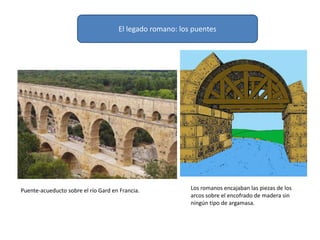 El legado romano: los puentes
Puente-acueducto sobre el río Gard en Francia. Los romanos encajaban las piezas de los
arcos sobre el encofrado de madera sin
ningún tipo de argamasa.
 