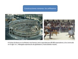 Construcciones romanas: los anfiteatros
El Coliseo de Roma es el anfiteatro más famoso, tenía capacidad para 80.000 espectadores y fue construido
en el siglo I d. C. Albergaba espectáculos de gladiadores y hasta batallas navales.
 