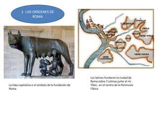 1- LOS ORÍGENES DE
ROMA
Los latinos fundaron la ciudad de
Roma sobre 7 colinas junto al río
Tíber, en el centro de la Península
ITálica
La loba capitolina e el símbolo de la fundación de
Roma.
 