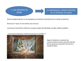 1- LOS ORÍGENES DE
ROMA
LA MONARQUÍA: PRIMER PERIODO
DE LA HISTORIA DE ROMA
Roma era gobernada por un rey ayudado por las familias aristocráticas de la ciudad: los patricios
Roma tuvo 7 reyes: los tres últimos eran etruscos
Los etruscos convirtieron a Roma en una gran ciudad: alcantarillado, murallas, edificios públicos
Los romanos expulsaron al último rey etrusco en el 509 a. C.
Según la ltradición, la violación de
Lucrecia, patricia romana, por parte del hijo
del rey, provocó la expulsión de este de la
ciudad de Roma
 
