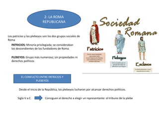 2- LA ROMA
REPUBLICANA
EL CONFLICTO ENTRE PATRICIOS Y
PLEBEYOS
Los patricios y los plebeyos son los dos grupos sociales de
Roma
PATRICIOS: Minoría privilegiada; se consideraban
los descendientes de los fundadores de Roma.
PLEBEYOS: Grupo más numeroso; sin propiedades ni
derechos políticos
Desde el inicio de la República, los plebeyos lucharon por alcanzar derechos políticos.
Siglo V a.C. Consiguen el derecho a elegir un representante: el tribuno de la plebe
 