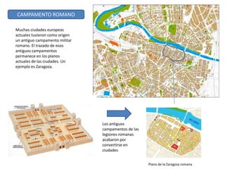 Los antiguos
campamentos de las
legiones romanas
acabaron por
convertirse en
ciudades
Plano de la Zaragoza romana
CAMPAMENTO ROMANO
Muchas ciudades europeas
actuales tuvieron como origen
un antiguo campamento militar
romano. El trazado de esos
antiguos campamentos
permanece en los planos
actuales de las ciudades. Un
ejemplo es Zaragoza.
 
