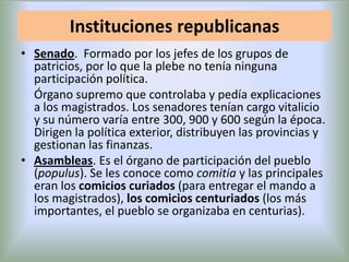 Instituciones republicanas
• Senado. Formado por los jefes de los grupos de
patricios, por lo que la plebe no tenía ninguna
participación política.
Órgano supremo que controlaba y pedía explicaciones
a los magistrados. Los senadores tenían cargo vitalicio
y su número varía entre 300, 900 y 600 según la época.
Dirigen la política exterior, distribuyen las provincias y
gestionan las finanzas.
• Asambleas. Es el órgano de participación del pueblo
(populus). Se les conoce como comitia y las principales
eran los comicios curiados (para entregar el mando a
los magistrados), los comicios centuriados (los más
importantes, el pueblo se organizaba en centurias).

 