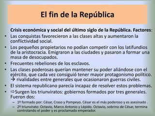 El fin de la República
•
•

•
•
•
•

Crisis económica y social del último siglo de la República. Factores:
Las conquistas favorecieron a las clases altas y aumentaron la
conflictividad social.
Los pequeños propietarios no podían competir con los latifundios
de la aristocracia. Emigraron a las ciudades y pasaron a formar una
masa de desocupados.
Frecuentes rebeliones de los esclavos.
Las clases poderosas querían mantener su poder aliándose con el
ejército, que cada vez consiguió tener mayor protagonismo político.
 rivalidades entre generales que ocasionaron guerras civiles.
El sistema republicano parecía incapaz de resolver estos problemas.
Surgen los triunviratos: gobiernos formados por tres generales.
Fueron dos:
– 1º formado por: César, Craso y Pompeyo. César es el más poderoso y es asesinado .
– 2º triunvirato: Octavio, Marco Antonio y Lépido. Octavio, sobrino de César, termina
controlando el poder y es proclamado emperador.

 