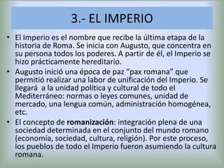3.- EL IMPERIO
• El Imperio es el nombre que recibe la última etapa de la
historia de Roma. Se inicia con Augusto, que concentra en
su persona todos los poderes. A partir de él, el Imperio se
hizo prácticamente hereditario.
• Augusto inició una época de paz “pax romana” que
permitió realizar una labor de unificación del Imperio. Se
llegará a la unidad política y cultural de todo el
Mediterráneo: normas o leyes comunes, unidad de
mercado, una lengua común, administración homogénea,
etc.
• El concepto de romanización: integración plena de una
sociedad determinada en el conjunto del mundo romano
(economía, sociedad, cultura, religión). Por este proceso,
los pueblos de todo el Imperio fueron asumiendo la cultura
romana.

 