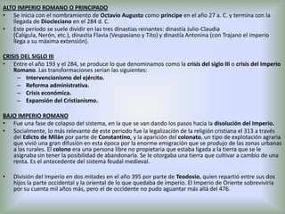 ALTO IMPERIO ROMANO O PRINCIPADO
• Se inicia con el nombramiento de Octavio Augusto como príncipe en el año 27 a. C. y termina con la
llegada de Diocleciano en el 284 d. C.
• Este período se suele dividir en las tres dinastías reinantes: dinastía Julio-Claudia
(Calígula, Nerón, etc.), dinastía Flavia (Vespasiano y Tito) y dinastía Antonina (con Trajano el imperio
llega a su máxima extensión).
CRISIS DEL SIGLO III
• Entre el año 193 y el 284, se produce lo que denominamos como la crisis del siglo III o crisis del Imperio
Romano. Las transformaciones serían las siguientes:
– Intervencionismo del ejército.
– Reforma administrativa.
– Crisis económica.
– Expansión del Cristianismo.
BAJO IMPERIO ROMANO
• Fue una fase de colapso del sistema, en la que se van dando los pasos hacia la disolución del Imperio.
• Socialmente, lo más relevante de este periodo fue la legalización de la religión cristiana el 313 a través
del Edicto de Milán por parte de Constantino, y la aparición del colonato, un tipo de explotación agraria
que vivió una gran difusión en esta época por la enorme emigración que se produjo de las zonas urbanas
a las rurales. El colono era una persona libre no propietaria que estaba ligada a la tierra que se le
asignaba sin tener la posibilidad de abandonarla. Se le otorgaba una tierra que cultivar a cambio de una
renta. Es el antecedente del sistema feudal medieval.
•

División del Imperio en dos mitades en el año 395 por parte de Teodosio, quien repartió entre sus dos
hijos la parte occidental y la oriental de lo que quedaba de imperio. El Imperio de Oriente sobreviviría
por su cuenta mil años más, pero el de occidente no pudo aguantar más allá del 476.

 