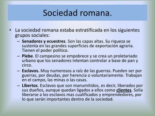 Sociedad romana.
• La sociedad romana estaba estratificada en los siguientes
grupos sociales:
– Senadores y ecuestres. Son las capas altas. Su riqueza se
sustenta en las grandes superficies de exportación agraria.
Tienen el poder político.
– Plebe. El campesino se empobrece y se crea un proletariado
urbano que los senadores intentan controlar a base de pan y
circo.
– Esclavos. Muy numerosos a raíz de las guerras. Pueden ser por
guerras, por deudas, por herencia o voluntariamente. Trabajan
en el campo, las minas o las casas.
– Libertos. Esclavos que son manumitidos, es decir, liberados por
sus dueños, aunque quedan ligados a ellos como clientes. Solía
liberarse a los esclavos mas cualificados y emprendedores, por
lo que serán importantes dentro de la sociedad.

 