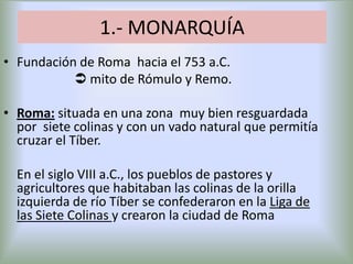 1.- MONARQUÍA
• Fundación de Roma hacia el 753 a.C.
 mito de Rómulo y Remo.
• Roma: situada en una zona muy bien resguardada
por siete colinas y con un vado natural que permitía
cruzar el Tíber.
En el siglo VIII a.C., los pueblos de pastores y
agricultores que habitaban las colinas de la orilla
izquierda de río Tíber se confederaron en la Liga de
las Siete Colinas y crearon la ciudad de Roma

 
