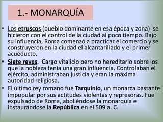 1.- MONARQUÍA
• Los etruscos (pueblo dominante en esa época y zona) se
hicieron con el control de la ciudad al poco tiempo. Bajo
su influencia, Roma comenzó a practicar el comercio y se
construyeron en la ciudad el alcantarillado y el primer
acueducto.
• Siete reyes. Cargo vitalicio pero no hereditario sobre los
que la nobleza tenía una gran influencia. Controlaban el
ejército, administraban justicia y eran la máxima
autoridad religiosa.
• El último rey romano fue Tarquinio, un monarca bastante
impopular por sus actitudes violentas y represoras. Fue
expulsado de Roma, aboliéndose la monarquía e
instaurándose la República en el 509 a. C.

 