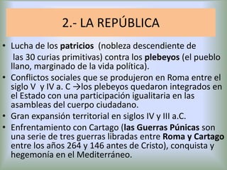 2.- LA REPÚBLICA
• Lucha de los patricios (nobleza descendiente de
las 30 curias primitivas) contra los plebeyos (el pueblo
llano, marginado de la vida política).
• Conflictos sociales que se produjeron en Roma entre el
siglo V y IV a. C →los plebeyos quedaron integrados en
el Estado con una participación igualitaria en las
asambleas del cuerpo ciudadano.
• Gran expansión territorial en siglos IV y III a.C.
• Enfrentamiento con Cartago (las Guerras Púnicas son
una serie de tres guerras libradas entre Roma y Cartago
entre los años 264 y 146 antes de Cristo), conquista y
hegemonía en el Mediterráneo.

 