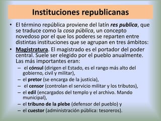 Instituciones republicanas
• El término república proviene del latín res publica, que
se traduce como la cosa pública, un concepto
novedoso por el que los poderes se reparten entre
distintas instituciones que se agrupan en tres ámbitos:
• Magistratura. El magistrado es el portador del poder
central. Suele ser elegido por el pueblo anualmente.
Las más importantes eran:
– el cónsul (dirigen el Estado, es el rango más alto del
gobierno, civil y militar),
– el pretor (se encarga de la justicia),
– el censor (controlan el servicio militar y los tributos),
– el edil (encargados del templo y el archivo. Mando
municipal),
– el tribuno de la plebe (defensor del pueblo) y
– el cuestor (administración pública: tesoreros).

 