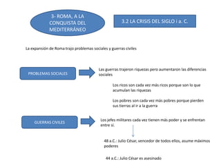 3- ROMA, A LA
CONQUISTA DEL
MEDITERRÁNEO
3.2 LA CRISIS DEL SIGLO i a. C.
La expansión de Roma trajo problemas sociales y guerras civiles
PROBLEMAS SOCIALES
GUERRAS CIVILES
Las guerras trajeron riquezas pero aumentaron las diferencias
sociales
Los ricos son cada vez más ricos porque son lo que
acumulan las riquezas
Los pobres son cada vez más pobres porque pierden
sus tierras al ir a la guerra
Los jefes militares cada vez tienen más poder y se enfrentan
entre sí.
48 a.C.: Julio César, vencedor de todos ellos, asume máximos
poderes
44 a.C.: Julio César es asesinado
 