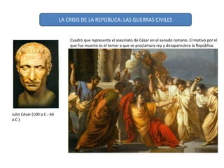 Julio César (100 a.C.- 44
a.C.)
Cuadro que representa el asesinato de César en el senado romano. El motivo por el
que fue muerto es el temor a que se proclamara rey y desapareciera la República.
LA CRISIS DE LA REPÚBLICA: LAS GUERRAS CIVILES
 