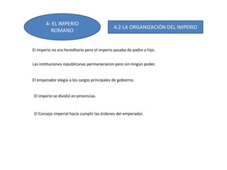 4- EL IMPERIO
ROMANO
4.2 LA ORGANIZACIÓN DEL IMPERIO
El imperio no era hereditario pero el imperio pasaba de padre a hijo.
Las instituciones republicanas permanecieron pero sin ningún poder.
El emperador elegía a los cargos principales de gobierno.
El imperio se dividió en provincias.
El Consejo imperial hacía cumplir las órdenes del emperador.
 
