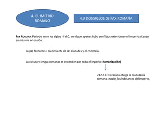 4- EL IMPERIO
ROMANO
4.3 DOS SIGLOS DE PAX ROMANA
PAX ROMANA: Periodo entre los siglos I-II d.C. en el que apenas hubo conflictos exteriores y el imperio alcanzó
su máxima extensión.
La paz favorece el crecimiento de las ciudades y el comercio.
La cultura y lengua romanas se extienden por todo el imperio (Romanización)
212 d.C.: Caracalla otorga la ciudadanía
romana a todos los habitantes del imperio.
 