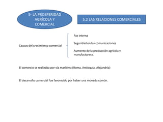 5- LA PROSPERIDAD
AGRÍCOLA Y
COMERCIAL
5.2 LAS RELACIONES COMERCIALES
Causas del crecimiento comercial
Paz interna
Seguridad en las comunicaciones
Aumento de la producción agrícola y
manufacturera.
El comercio se realizaba por vía marítima (Roma, Antioquía, Alejandría)
El desarrollo comercial fue favorecido por haber una moneda común.
 