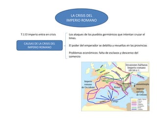 LA CRISIS DEL
IMPERIO ROMANO
CAUSAS DE LA CRISIS DEL
IMPERIO ROMANO
Los ataques de los pueblos germánicos que intentan cruzar el
limes.
El poder del emperador se debilita y revueltas en las provincias
Problemas económicos: falta de esclavos y descenso del
comercio
7.1 El imperio entra en crisis
 
