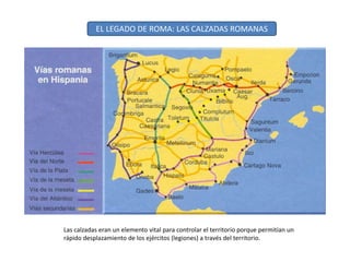 EL LEGADO DE ROMA: LAS CALZADAS ROMANAS
Las calzadas eran un elemento vital para controlar el territorio porque permitían un
rápido desplazamiento de los ejércitos (legiones) a través del territorio.
 
