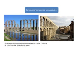 Los acueductos suministraban agua corriente a las ciudades a partir de
las fuentes públicas situadas en las plazas.
Construcciones romanas: los acueductos
 