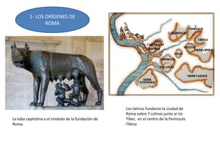 1- LOS ORÍGENES DE
ROMA
Los latinos fundaron la ciudad de
Roma sobre 7 colinas junto al río
Tíber, en el centro de la Península
ITálica
La loba capitolina e el símbolo de la fundación de
Roma.
 