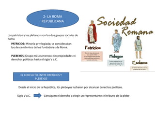 2- LA ROMA
REPUBLICANA
EL CONFLICTO ENTRE PATRICIOS Y
PLEBEYOS
Los patricios y los plebeyos son los dos grupos sociales de
Roma
PATRICIOS: Minoría privilegiada; se consideraban
los descendientes de los fundadores de Roma.
PLEBEYOS: Grupo más numeroso; sin propiedades ni
derechos políticos hasta el siglo V a.C.
Desde el inicio de la República, los plebeyos lucharon por alcanzar derechos políticos.
Siglo V a.C. Consiguen el derecho a elegir un representante: el tribuno de la plebe
 
