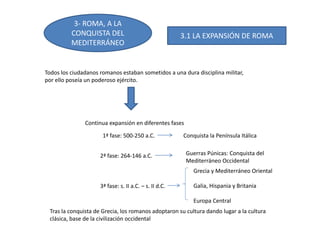 3- ROMA, A LA
CONQUISTA DEL
MEDITERRÁNEO
Todos los ciudadanos romanos estaban sometidos a una dura disciplina militar,
por ello poseía un poderoso ejército.
Continua expansión en diferentes fases
1ª fase: 500-250 a.C. Conquista la Península Itálica
2ª fase: 264-146 a.C. Guerras Púnicas: Conquista del
Mediterráneo Occidental
3ª fase: s. II a.C. – s. II d.C.
Grecia y Mediterráneo Oriental
Galia, Hispania y Britania
Europa Central
Tras la conquista de Grecia, los romanos adoptaron su cultura dando lugar a la cultura
clásica, base de la civilización occidental
3.1 LA EXPANSIÓN DE ROMA
 