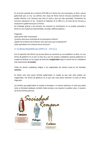 En el primer periodo de su historia (753-509 a.C.) Roma fue una monarquía, es decir, estuvo
gobernada por un rey. Los últimos tres reyes de Roma fueron etruscos (acordaos de ese
pueblo distinto a los romanos que vivía al norte y que era más avanzado). Finalmente los
romanos expulsaron al rey Tarquinio el Soberbio en el 509 a.C y al resto de los etruscos y
empezaron a gobernarse por sí mismos.
Sin embargo, gracias a los etruscos, los romanos se convirtieron en un pueblo avanzado y
Roma en una ciudad con alcantarillado, murallas, edificios públicos…
Preguntas:
¿Qué quiere decir monarquía?
¿Cuántos años dura el periodo de la monarquía en Roma?
¿Quién fue el último rey de Roma? ¿Por qué crees que lo expulsaron?
¿Qué aprendieron los romanos de los etruscos?
2- La Roma Republicana (509 a.C – 29 a.C.)
Con la expulsión del último rey etrusco Roma se convierte en una república; es decir, en una
forma de gobierno en la que no hay rey y son los propios ciudadanos quienes gobiernan la
ciudad turnándose en los cargos de dirección (magistrados) bajo el control de los ciudadanos
más importantes (el senado).
Todos los demás ciudadanos elegían a los magistrados de manera anual en los llamados
comicios.
En Roma solo unas pocas familias gobernaban la ciudad ya que solo ellos podían ser
magistrados. Esa forma de gobierno en la que solo unos pocos dominan al resto se llama
oligarquía.
Las familias que gobernaban la ciudad se llamaban a sí mismos patricios; el resto que podía
votar se llamaban plebeyos; también había esclavos. Las mujeres no podían votar, ni siquiera
las de las familias patricias.
 