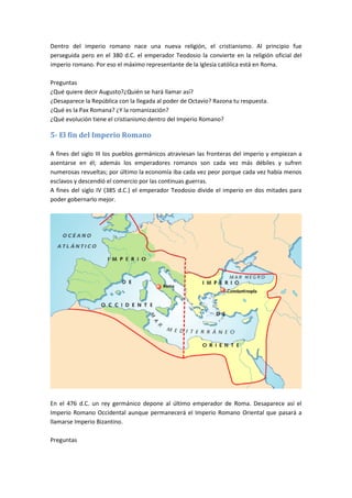 Dentro del imperio romano nace una nueva religión, el cristianismo. Al principio fue
perseguida pero en el 380 d.C. el emperador Teodosio la convierte en la religión oficial del
imperio romano. Por eso el máximo representante de la Iglesia católica está en Roma.
Preguntas
¿Qué quiere decir Augusto?¿Quién se hará llamar así?
¿Desaparece la República con la llegada al poder de Octavio? Razona tu respuesta.
¿Qué es la Pax Romana? ¿Y la romanización?
¿Qué evolución tiene el cristianismo dentro del Imperio Romano?
5- El fin del Imperio Romano
A fines del siglo III los pueblos germánicos atraviesan las fronteras del imperio y empiezan a
asentarse en él; además los emperadores romanos son cada vez más débiles y sufren
numerosas revueltas; por último la economía iba cada vez peor porque cada vez había menos
esclavos y descendió el comercio por las continuas guerras.
A fines del siglo IV (385 d.C.) el emperador Teodosio divide el imperio en dos mitades para
poder gobernarlo mejor.
En el 476 d.C. un rey germánico depone al último emperador de Roma. Desaparece así el
Imperio Romano Occidental aunque permanecerá el Imperio Romano Oriental que pasará a
llamarse Imperio Bizantino.
Preguntas
 