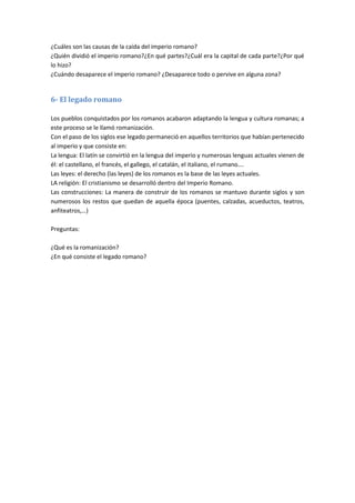 ¿Cuáles son las causas de la caída del imperio romano?
¿Quién dividió el imperio romano?¿En qué partes?¿Cuál era la capital de cada parte?¿Por qué
lo hizo?
¿Cuándo desaparece el imperio romano? ¿Desaparece todo o pervive en alguna zona?
6- El legado romano
Los pueblos conquistados por los romanos acabaron adaptando la lengua y cultura romanas; a
este proceso se le llamó romanización.
Con el paso de los siglos ese legado permaneció en aquellos territorios que habían pertenecido
al imperio y que consiste en:
La lengua: El latín se convirtió en la lengua del imperio y numerosas lenguas actuales vienen de
él: el castellano, el francés, el gallego, el catalán, el italiano, el rumano….
Las leyes: el derecho (las leyes) de los romanos es la base de las leyes actuales.
LA religión: El cristianismo se desarrolló dentro del Imperio Romano.
Las construcciones: La manera de construir de los romanos se mantuvo durante siglos y son
numerosos los restos que quedan de aquella época (puentes, calzadas, acueductos, teatros,
anfiteatros,…)
Preguntas:
¿Qué es la romanización?
¿En qué consiste el legado romano?
 