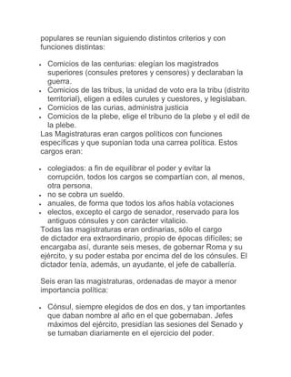 populares se reunían siguiendo distintos criterios y con
funciones distintas:
 Comicios de las centurias: elegían los magistrados
superiores (consules pretores y censores) y declaraban la
guerra.
 Comicios de las tribus, la unidad de voto era la tribu (distrito
territorial), eligen a ediles curules y cuestores, y legislaban.
 Comicios de las curias, administra justicia
 Comicios de la plebe, elige el tribuno de la plebe y el edil de
la plebe.
Las Magistraturas eran cargos políticos con funciones
específicas y que suponían toda una carrea política. Estos
cargos eran:
 colegiados: a fin de equilibrar el poder y evitar la
corrupción, todos los cargos se compartían con, al menos,
otra persona.
 no se cobra un sueldo.
 anuales, de forma que todos los años había votaciones
 electos, excepto el cargo de senador, reservado para los
antiguos cónsules y con carácter vitalicio.
Todas las magistraturas eran ordinarias, sólo el cargo
de dictador era extraordinario, propio de épocas difíciles; se
encargaba así, durante seis meses, de gobernar Roma y su
ejército, y su poder estaba por encima del de los cónsules. El
dictador tenía, además, un ayudante, el jefe de caballería.
Seis eran las magistraturas, ordenadas de mayor a menor
importancia política:
 Cónsul, siempre elegidos de dos en dos, y tan importantes
que daban nombre al año en el que gobernaban. Jefes
máximos del ejército, presidían las sesiones del Senado y
se turnaban diariamente en el ejercicio del poder.
 