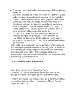  Pretor, en número de ocho, se encargaban de los tribunales
de Roma.
 Edil; eran elegidos de cuatro en cuatro (dos patricios y dos
plebeyos) y se encargaban del gobierno de las ciudades.
 Cuestor: se encargaban de las arcas y gastos del Estado.
 Censores, eran dos y su cargo duraba cinco años. Su
trabajo era elaborar las listas de ciudadanos (censos) y
dictaminar quién podía pertenecer o no a una clase
social. Establecer la lista de senadores y tachar de ella
(nota censoria) a los que no fueran dignos.
 Tribuno de la plebe. Era una magistratura especial,
ocupada siempre por plebeyos. Tenían derecho de
veto sobre las decisiones del Senado, de forma que se
encargaban de que estas no perjudicaran los derechos de
los plebeyos.
El Senado era la institución más importante. Era un consejo
supremo encargado de asesorar a los magistrados. Además
establecia leyes y dirigía la política exterior. Sus miembros
eran vitalicios, unos 300, y eran antiguos cónsules y
magistrados, y personas que sobresalían por sus cualidades,
su fortuna y su posición social.
La expansión de la República.
Durante el periodo de la República, Roma
consiguió conquistar muchos territorios (ver animación),
gracias a su bien organizado ejército (ver animación).
Primero, se impuso sobre los pueblos de la península itálica,
venciendo a latinos, galos y griegos de la Magna Grecia
(siglos IV y III a. C)
 