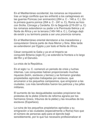 En el Mediterráneo occidental, los romanos se impusieron
tras un largo conflicto que les enfrentó a los cartagineses en
las guerras Púnicas (ver animación) (264 a. C - 146 a. C.). En
la primera guerra púnica (264 a. C - 241 a. C), Roma se hizo
con Sicilia, Córcega y Cerdeña. En la Segunda (219-201 a. C)
los romanos extendieron su poder a la Península Ibérica y el
Norte de África y en la tercera (149-146 a. C.), Cartago dejó
de existir y su terrirorio pasóa a ser una provincia romana.
En el Mediterráneo oriental derrotaron a los macedonios y
conquistaron Grecia parte de Asia Menor y Siria. Más tarde
se extendieron por Egipto y por todo el Norte de África.
César conquistó la Galia y ya en el Imperio se
conquistó Britania (siglo II) y se extendió la frontera a lo largo
del Rin y el Danubio.
La crisis de la República.
En el siglo I a. C. comenzó un periodo de crisis y luchas
internas. Las conquistas habían proporcionado muchas
riquezas (botín, esclavos y tierras) y se formaron grandes
propiedades agricolas trabajadas por esclavos, que
arruinaron a los pequeños campesinos, que emigraron a las
ciudades. Los más beneficidos fueron los patricios y los jefes
militares.
El aumento de las desigualdades sociales propiciaron las
protestas de la plebe (intento de reforma agraria por los
hermanos Graco, tribunos de la plebe) y las revueltas de los
esclavos (Espartaco).
La ruina de los pequeños propietarios agrícolas y su
emigración a las ciudades (especialmente a Roma) hizo que
el número de personas apto para el éjercito bajó
sensiblemente, por lo que fue necesario profesionalizar el
 