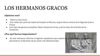 LOS HERMANOS GRACOS
¿Quienes son?
● Tiberio y Cayo Graco
● Eran nietos por parte de madre de Escipión el Africano, el gran héroe romano de la Segunda Guerra
Púnica.
● Eran hijos del general y estadista Tiberio Sempronio Graco y de Cornelia, de la familia de los
Escipiones.
¿Por qué fueron importantes?
● No solo intentaron reformar el régimen republicano para salvarlo de sí mismo, sino que lo hicieron
pensando en el bienestar de las clases más desfavorecidas.
 