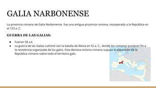 GALIA NARBONENSE
La provincia romana de Galia Narbonense. fue una antigua provincia romana, incorporada a la República en
el 123 a. C.
GUERRA DE LAS GALIAS:
● Fueron 58 a.k.
● La guerra de las Galias culminó con la batalla de Alesia en 52 a. C., donde los romanos pusieron fin a
la resistencia organizada de los galos. Esta decisiva victoria romana supuso la expansión de la
República romana sobre todo el territorio galo.
 