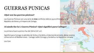 GUERRAS PUNICAS
¿Qué son las guerras púnicas?
Las Guerras Púnicas son una serie de tres conflictos bélicos que enfrentaron a la
República de Roma y al Imperio de Cartago.
¿Cuándo fue la I. Guerra Púnica? ¿Qué significó para Cartago?
La primera Guerra púnica fue del 264 al 241 a.C.
Significó para Cartago la pérdida de Sicilia y Cerdeña, el desmembramiento de su sistema
comercial en el Mediterraneo. Cartago cedió Córcega y Cerdeña a la República romana.
Los Cart
 