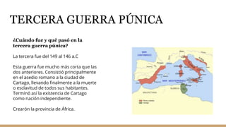 TERCERA GUERRA PÚNICA
¿Cuándo fue y qué pasó en la
tercera guerra púnica?
La tercera fue del 149 al 146 a.C
Esta guerra fue mucho más corta que las
dos anteriores. Consistió principalmente
en el asedio romano a la ciudad de
Cartago, llevando finalmente a la muerte
o esclavitud de todos sus habitantes.
Terminó así la existencia de Cartago
como nación independiente.
Crearón la provincia de África.
 