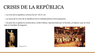 CRISIS DE LA REPÚBLICA
→ La crisis de la república romana fue en 133-31 a.k.
→ La causa de la crisis de la república fue la rivalidad política entre populares.
→ Se pasó de un gobierno aristocrático, la Res Publica, representado por el Senado, al imperio, que se inicia
bajo el mandato de Augusto.
Augusto
 