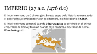 IMPERIO (27 a.c. /476 d.c)
El imperio romano duró cinco siglos. En esta etapa de la historia romana, todo
el poder pasó a corresponder a un solo hombre, el emperador o el César.
El imperio romano comenzó cuando César Augusto se convirtió en el primer
emperador de Roma y terminó cuando cayó el último emperador de Roma,
Rómulo Augusto.
 