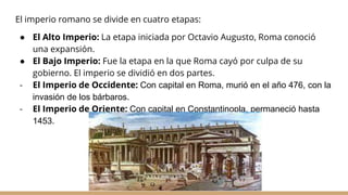 El imperio romano se divide en cuatro etapas:
● El Alto Imperio: La etapa iniciada por Octavio Augusto, Roma conoció
una expansión.
● El Bajo Imperio: Fue la etapa en la que Roma cayó por culpa de su
gobierno. El imperio se dividió en dos partes.
- El Imperio de Occidente: Con capital en Roma, murió en el año 476, con la
invasión de los bárbaros.
- El Imperio de Oriente: Con capital en Constantinopla, permaneció hasta
1453.
 